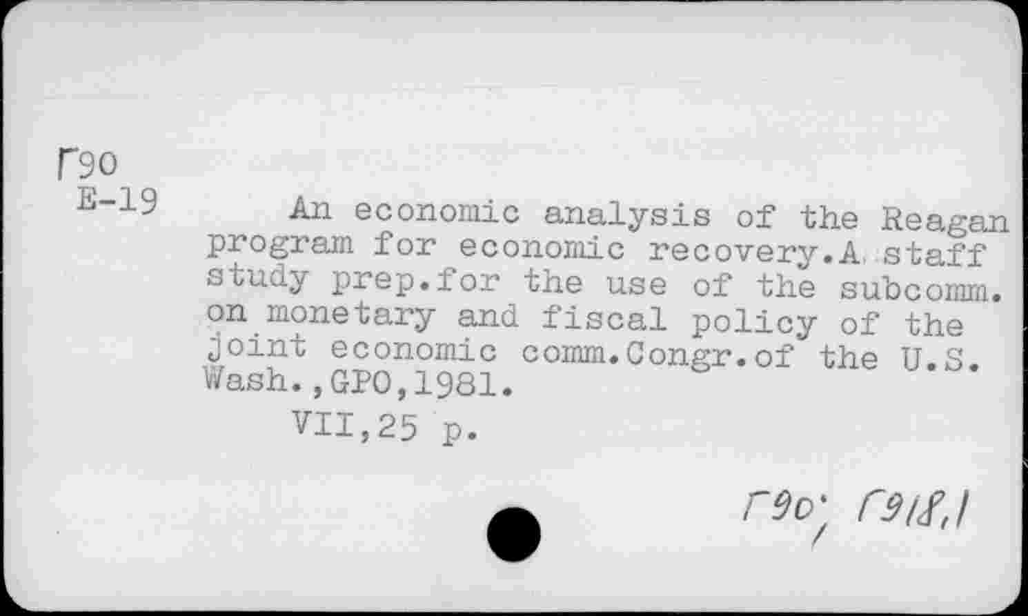 ﻿no
E-19
An economic analysis of the Reagan program for economic recovery.A staff study prep.for the use of the subcomm, on monetary and fiscal policy of the joint economic comm,Congr.of the U S Wash.,GPO,1981.
VII,25 p.
r$o'